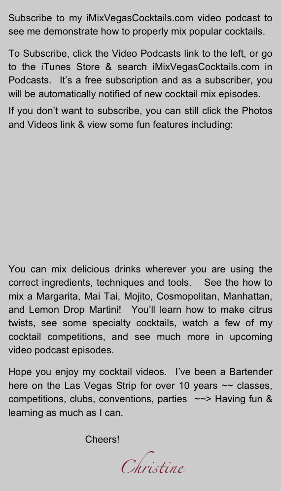 
Subscribe to my iMixVegasCocktails.com video podcast to  see me demonstrate how to properly mix popular cocktails.

To Subscribe, click the Video Podcasts link to the left, or go to the iTunes Store & search iMixVegasCocktails.com in Podcasts.  It’s a free subscription and as a subscriber, you will be automatically notified of new cocktail mix episodes.

If you don’t want to subscribe, you can still click the Photos and Videos link & view some fun features including:












You can mix delicious drinks wherever you are using the correct ingredients, techniques and tools.   See the how to mix a Margarita, Mai Tai, Mojito, Cosmopolitan, Manhattan, and Lemon Drop Martini!  You’ll learn how to make citrus twists, see some specialty cocktails, watch a few of my cocktail competitions, and see much more in upcoming video podcast episodes.

Hope you enjoy my cocktail videos.  I’ve been a Bartender here on the Las Vegas Strip for over 10 years ~~ classes, competitions, clubs, conventions, parties  ~~> Having fun & learning as much as I can.

                            Cheers!      
                                     Christine